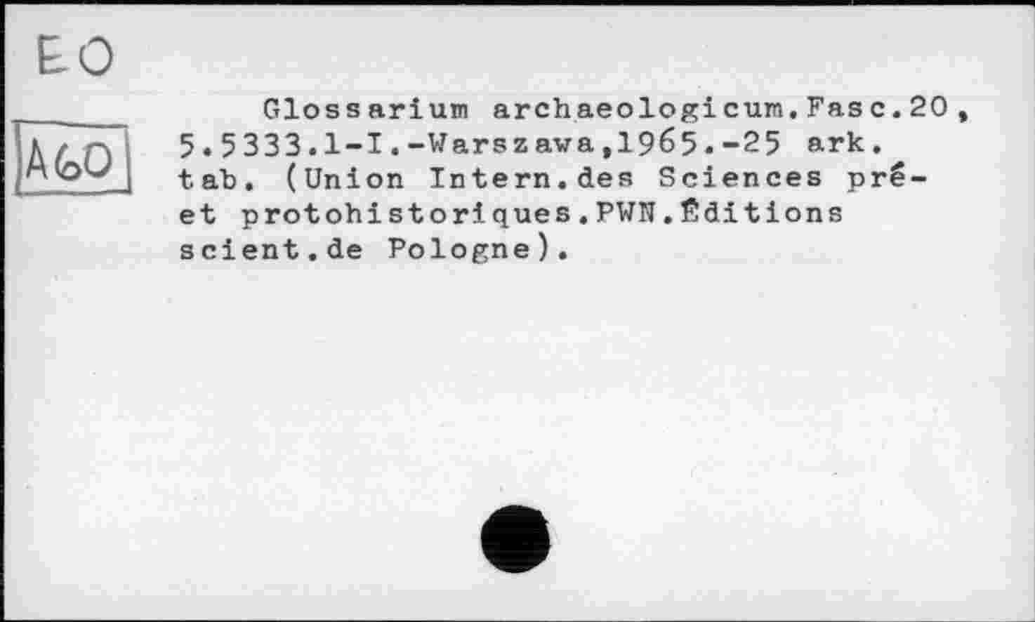 ﻿ЕО
jÀGÔ
Gloss arіum archaeologi cum.Fase.20, 5.5333.1-І.-Warszawa,1965.-25 ark. tab. (Union Intern.des Sciences pré-et protohistoriques.PWN.Éditions scient.de Pologne).